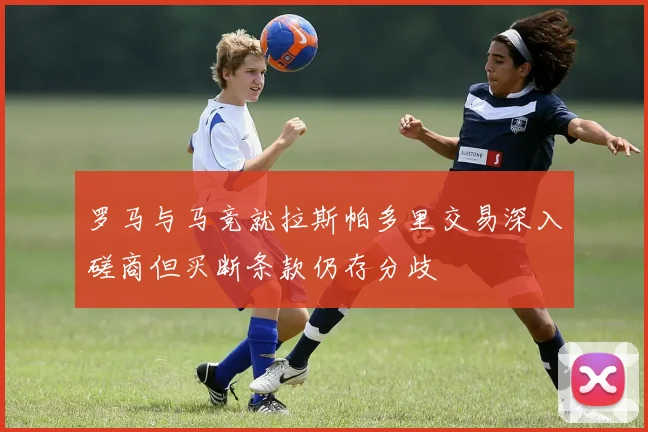 罗马与马竞就拉斯帕多里交易深入磋商但买断条款仍存分歧