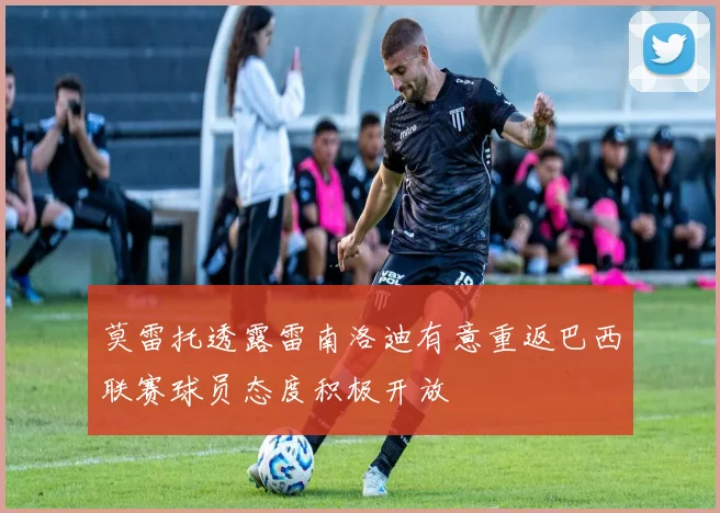 莫雷托透露雷南洛迪有意重返巴西联赛球员态度积极开放