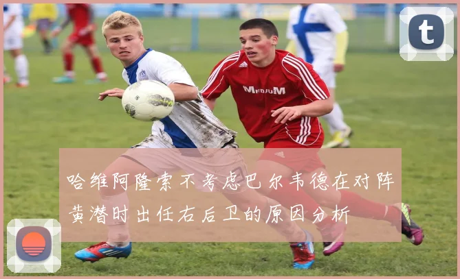 哈维阿隆索不考虑巴尔韦德在对阵黄潜时出任右后卫的原因分析