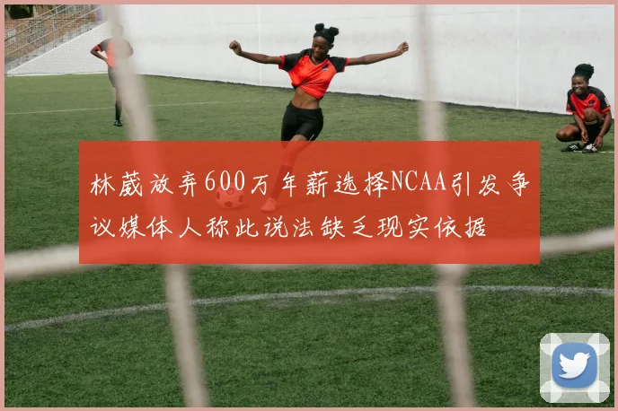 林葳放弃600万年薪选择NCAA引发争议媒体人称此说法缺乏现实依据