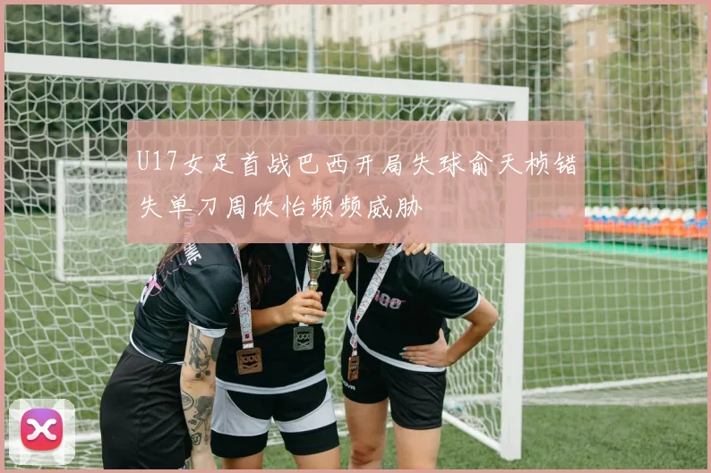 U17女足首战巴西开局失球俞天桢错失单刀周欣怡频频威胁