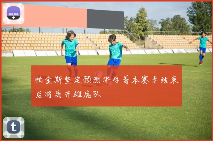 帕金斯坚定预测字母哥本赛季结束后将离开雄鹿队