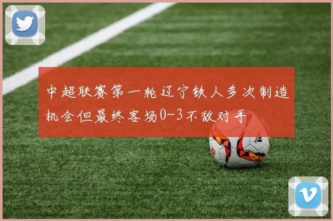 中超联赛第一轮辽宁铁人多次制造机会但最终客场0-3不敌对手