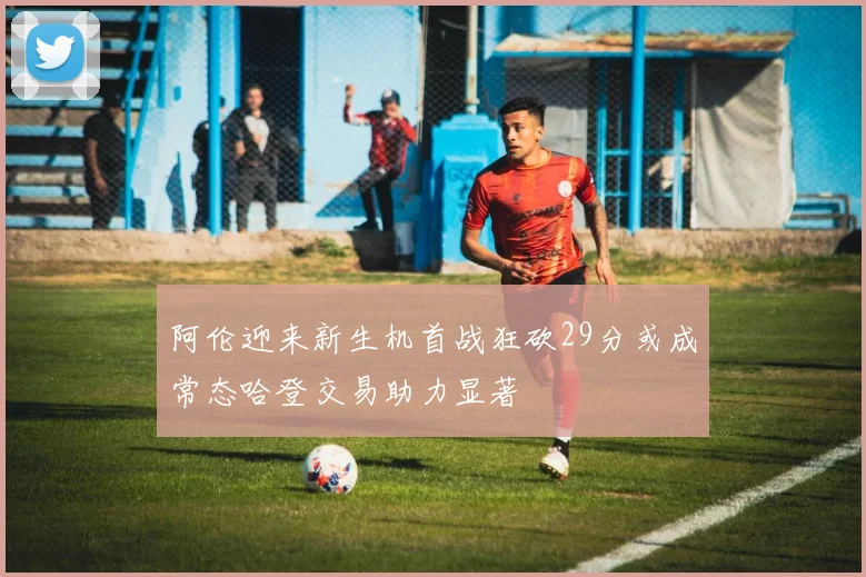 阿伦迎来新生机首战狂砍29分或成常态哈登交易助力显著