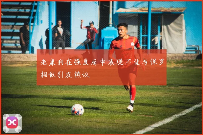 老康利在强度局中表现不佳与保罗相似引发热议