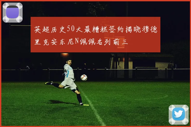 英超历史50大最糟糕签约揭晓穆德里克安东尼N佩佩名列前三