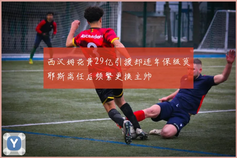 西汉姆花费29亿引援却连年保级莫耶斯离任后频繁更换主帅