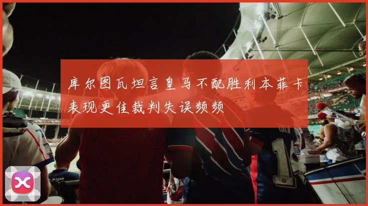 库尔图瓦坦言皇马不配胜利本菲卡表现更佳裁判失误频频