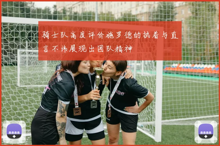 骑士队高度评价施罗德的执着与直言不讳展现出团队精神
