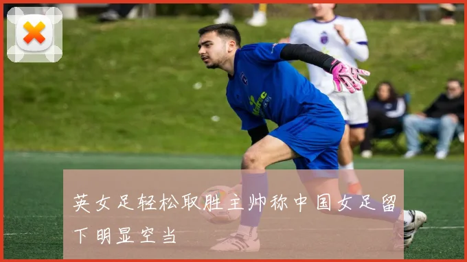 英女足轻松取胜主帅称中国女足留下明显空当