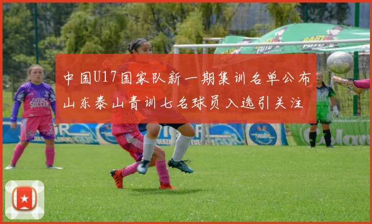 中国U17国家队新一期集训名单公布山东泰山青训七名球员入选引关注