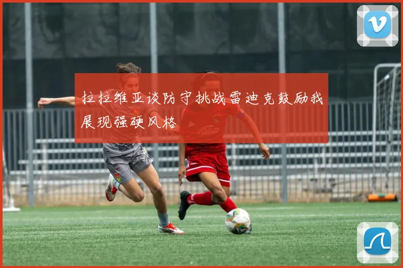 拉拉维亚谈防守挑战雷迪克鼓励我展现强硬风格