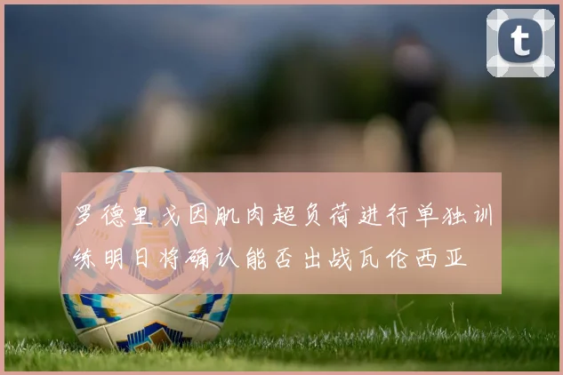 罗德里戈因肌肉超负荷进行单独训练明日将确认能否出战瓦伦西亚