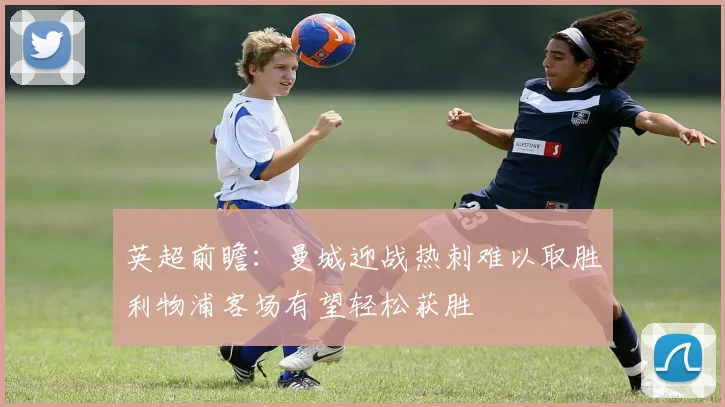 英超前瞻：曼城迎战热刺难以取胜利物浦客场有望轻松获胜