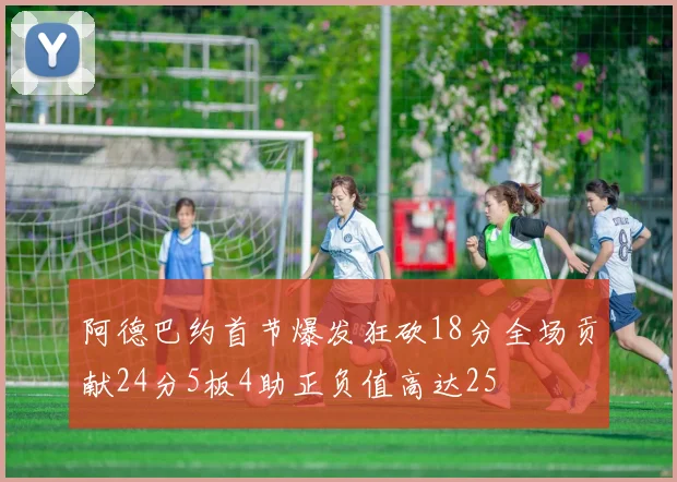 阿德巴约首节爆发狂砍18分全场贡献24分5板4助正负值高达25