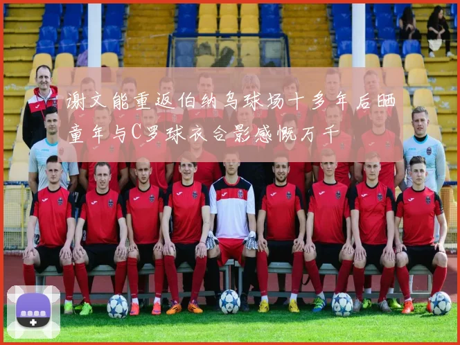 谢文能重返伯纳乌球场十多年后晒童年与C罗球衣合影感慨万千