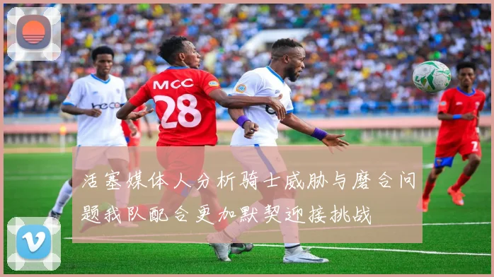 活塞媒体人分析骑士威胁与磨合问题我队配合更加默契迎接挑战