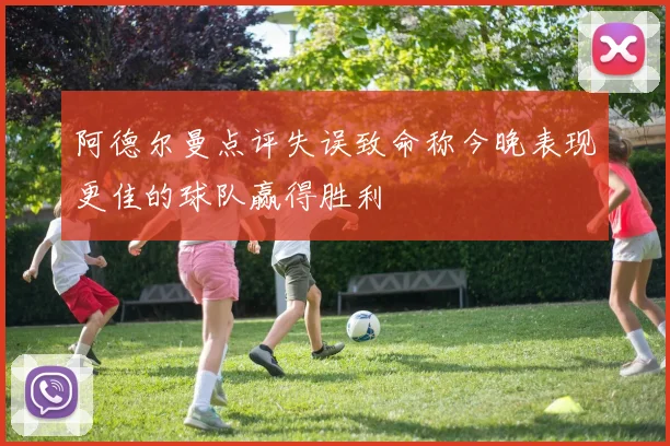 阿德尔曼点评失误致命称今晚表现更佳的球队赢得胜利
