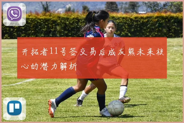 开拓者11号签交易后成灰熊未来核心的潜力解析