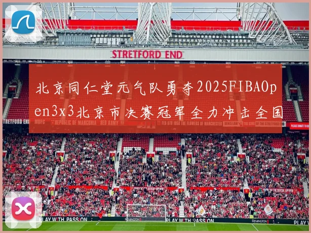 北京同仁堂元气队勇夺2025FIBAOpen3x3北京市决赛冠军全力冲击全国赛场