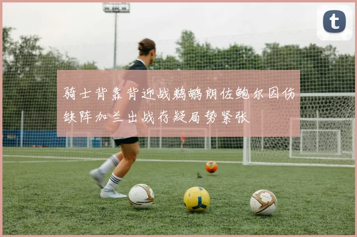 骑士背靠背迎战鹈鹕朗佐鲍尔因伤缺阵加兰出战存疑局势紧张