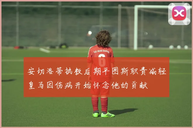 安切洛蒂执教后期平图斯职责减轻皇马因伤病开始怀念他的贡献